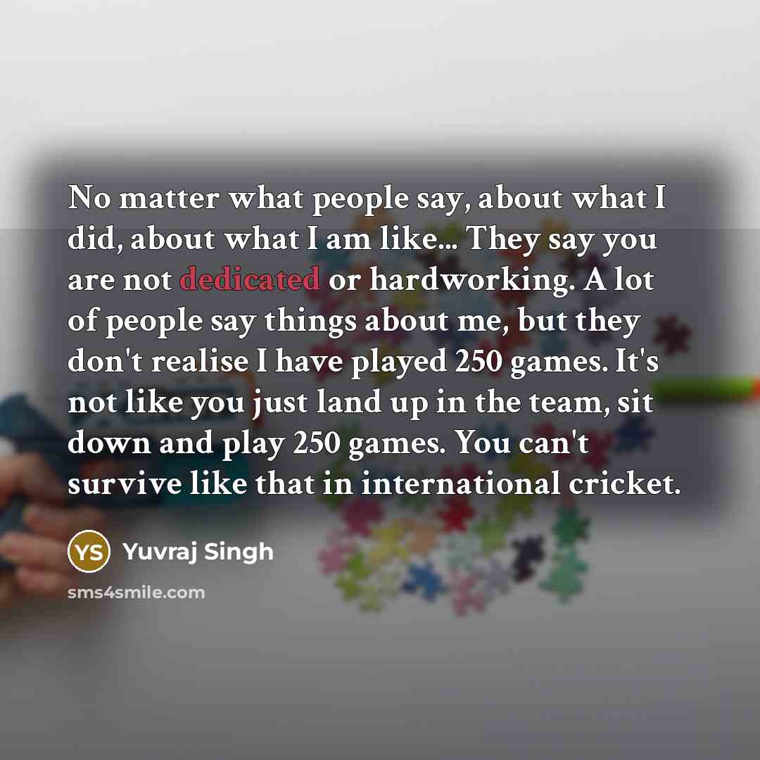 “No matter what people say, about what I did, about what I am like... They say you are not dedicated or hardworking. A lot of people say things about me, but they don't realise I have played 250 games. It's not like you just land up in the team, sit down and play 250 games. You can't survive like…” quote by Yuvraj Singh