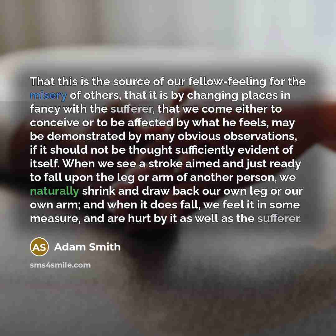 “That this is the source of our fellow-feeling for the misery of others, that it is by changing places in fancy with the sufferer, that we come either to conceive or to be affected by what he feels, may be demonstrated by many obvious observations, if it should not be thought sufficiently evident…” quote by Adam Smith