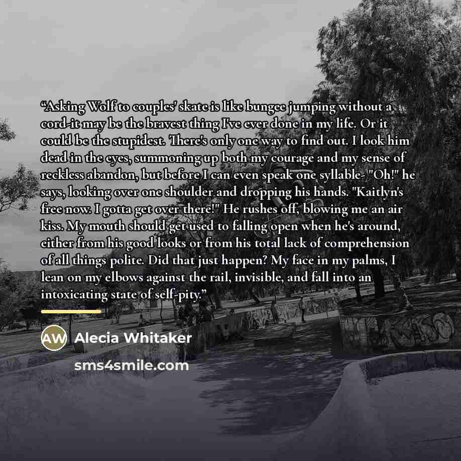 “Asking Wolf to couples' skate is like bungee jumping without a cord-it may be the bravest thing I've ever done in my life. Or it could be the stupidest. There's only one way to find out. I look him dead in the eyes, summoning up both my courage and my sense of reckless abandon, but before I can…” quote by Alecia Whitaker