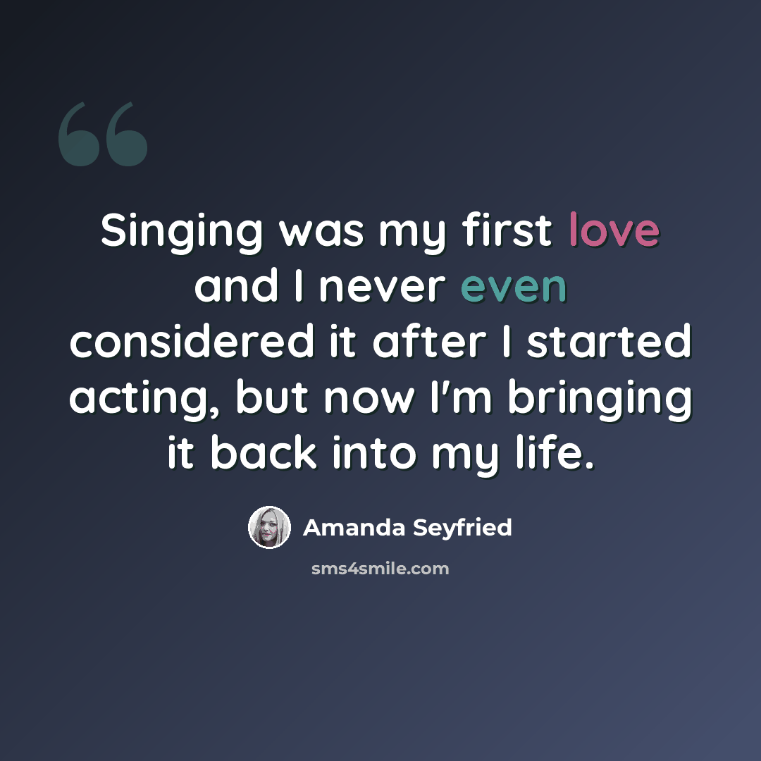 “Singing was my first love and I never even considered it after I started acting, but now I'm bringing it back into my life.” quote by Amanda Seyfried