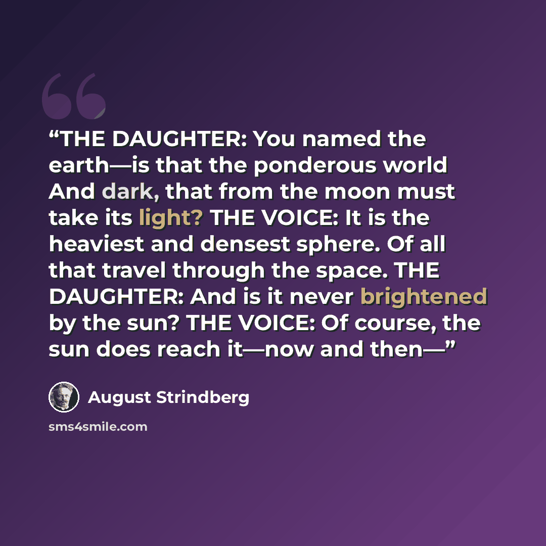 “THE DAUGHTER: You named the earth—is that the ponderous world And dark, that from the moon must take its light? THE VOICE: It is the heaviest and densest sphere. Of all that travel through the space. THE DAUGHTER: And is it never brightened by the sun? THE VOICE: Of course, the sun does reach…” quote by August Strindberg