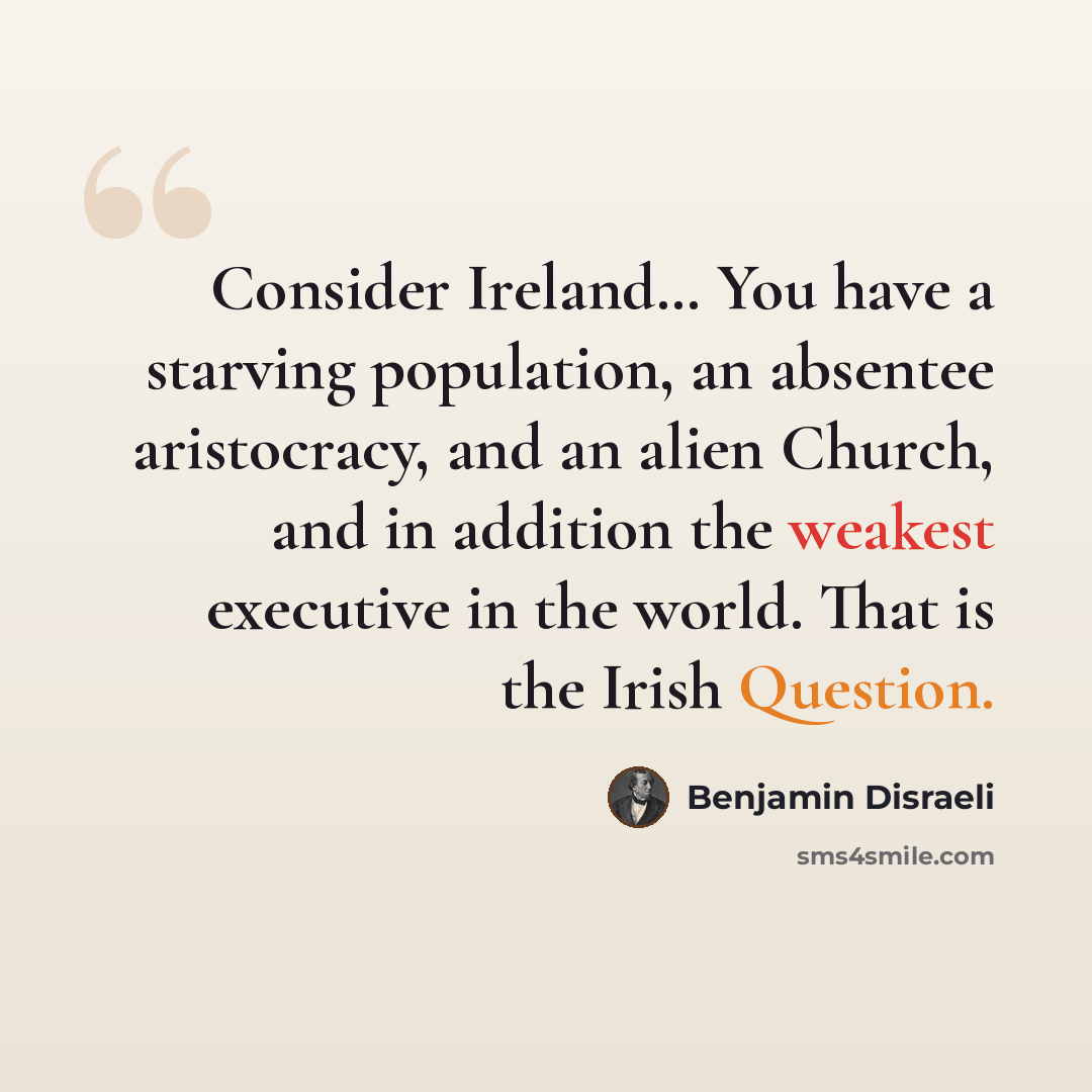 “Consider Ireland… You have a starving population, an absentee aristocracy, and an alien Church, and in addition the weakest executive in the world. That is the Irish Question.” quote by Benjamin Disraeli