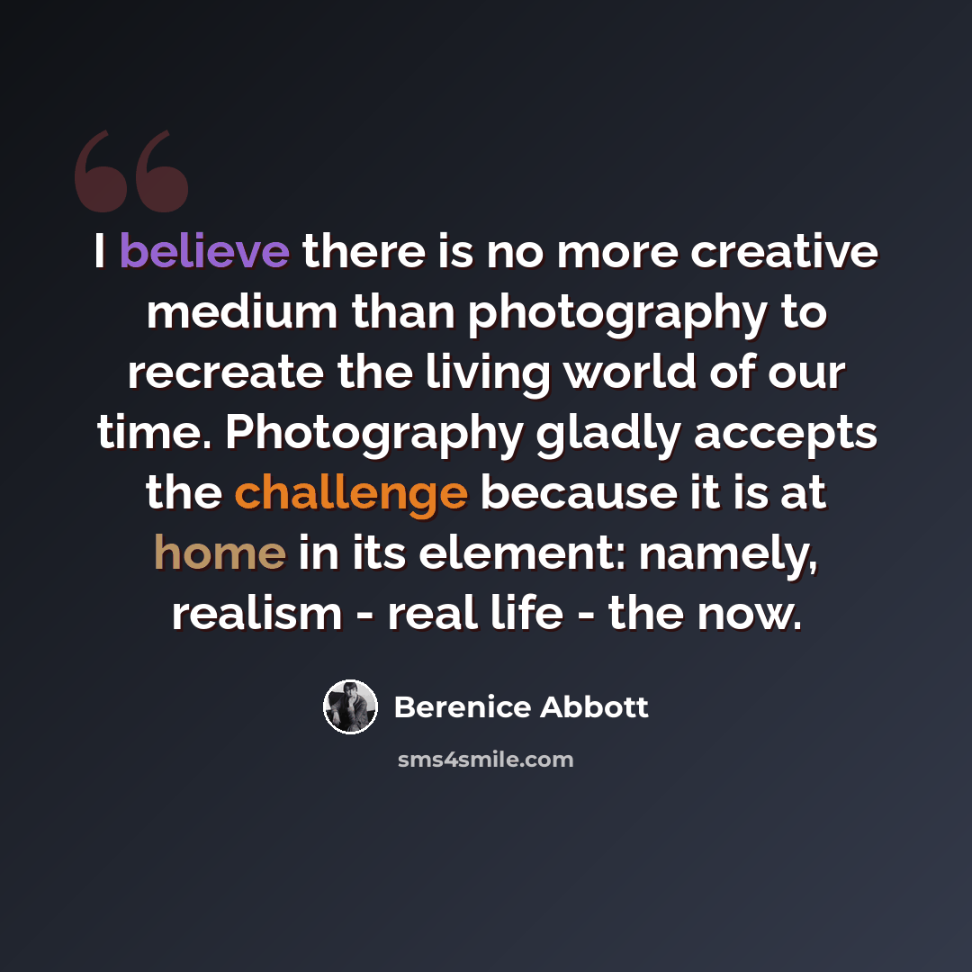 “I believe there is no more creative medium than photography to recreate the living world of our time. Photography gladly accepts the challenge because it is at home in its element: namely, realism - real life - the now.” quote by Berenice Abbott