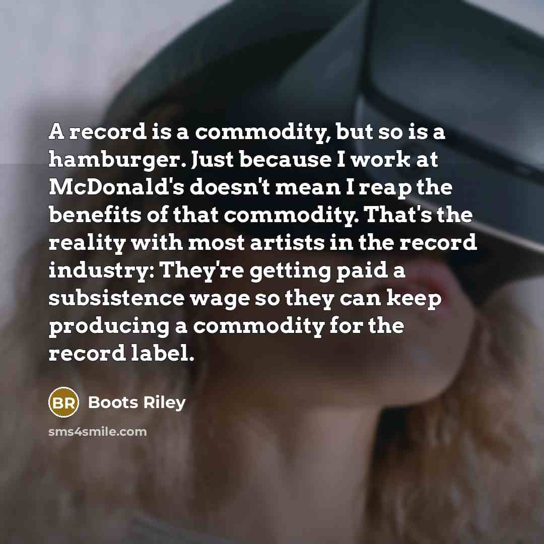 “A record is a commodity, but so is a hamburger. Just because I work at McDonald's doesn't mean I reap the benefits of that commodity. That's the reality with most artists in the record industry: They're getting paid a subsistence wage so they can keep producing a commodity for the record label.” quote by Boots Riley