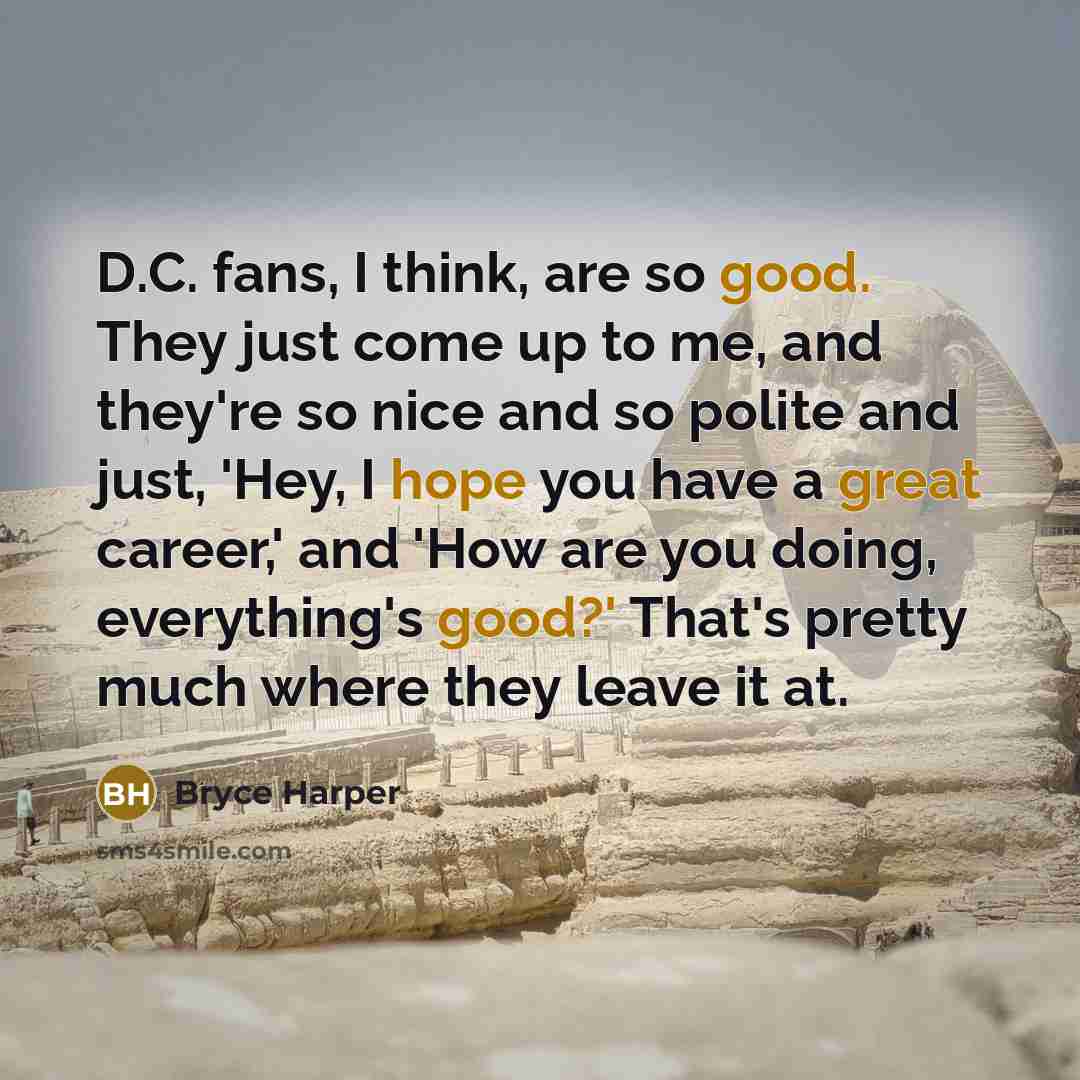 “D.C. fans, I think, are so good. They just come up to me, and they're so nice and so polite and just, 'Hey, I hope you have a great career,' and 'How are you doing, everything's good?' That's pretty much where they leave it at.” quote by Bryce Harper