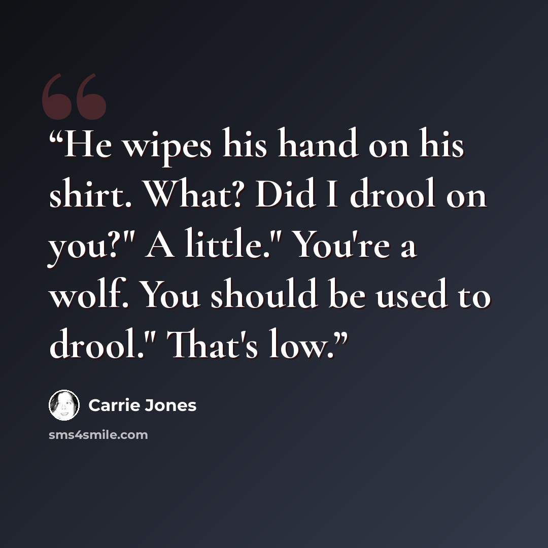“He wipes his hand on his shirt. What? Did I drool on you?" A little." You're a wolf. You should be used to drool." That's low.” quote by Carrie Jones
