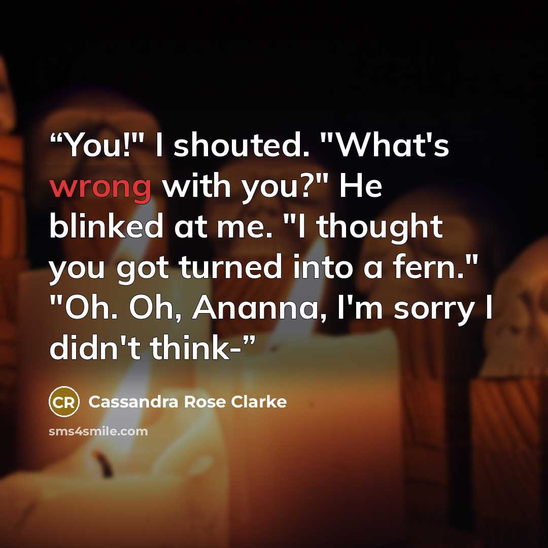 “You!" I shouted. "What's wrong with you?" He blinked at me. "I thought you got turned into a fern." "Oh. Oh, Ananna, I'm sorry I didn't think-” quote by Cassandra Rose Clarke