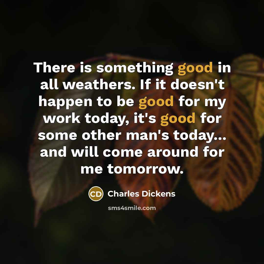 “There is something good in all weathers. If it doesn't happen to be good for my work today, it's good for some other man's today... and will come around for me tomorrow.” quote by Charles Dickens