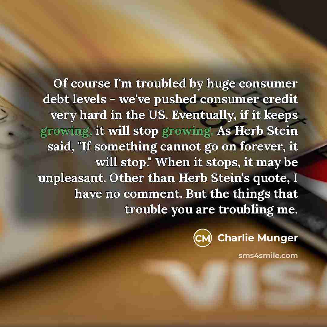 “Of course I'm troubled by huge consumer debt levels - we've pushed consumer credit very hard in the US. Eventually, if it keeps growing, it will stop growing. As Herb Stein said, "If something cannot go on forever, it will stop." When it stops, it may be unpleasant. Other than Herb Stein's quote…” quote by Charlie Munger