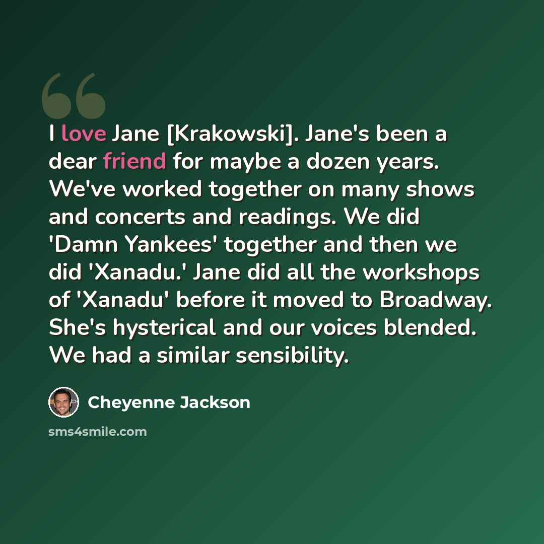 “I love Jane [Krakowski]. Jane's been a dear friend for maybe a dozen years. We've worked together on many shows and concerts and readings. We did 'Damn Yankees' together and then we did 'Xanadu.' Jane did all the workshops of 'Xanadu' before it moved to Broadway. She's hysterical and our voices…” quote by Cheyenne Jackson