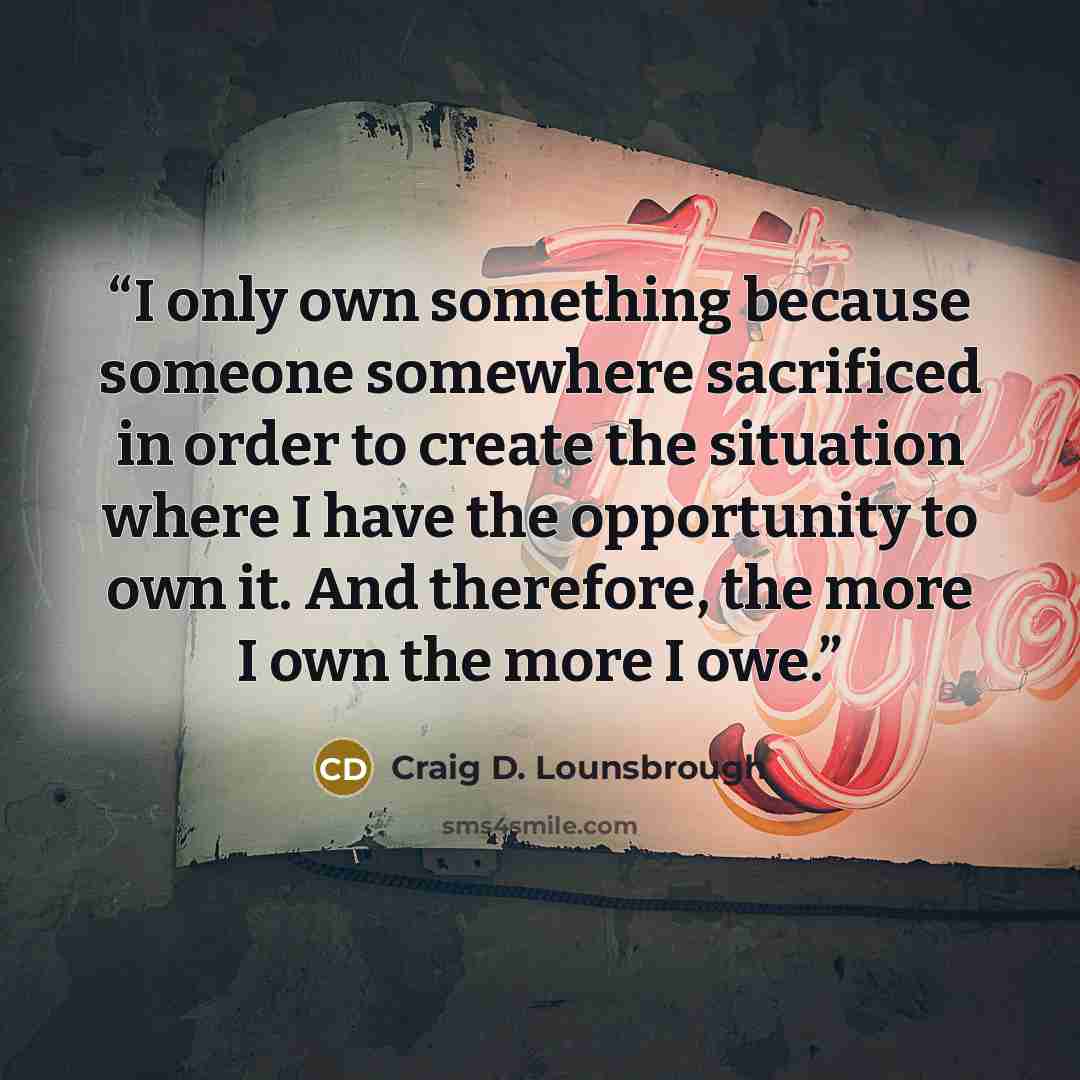 “I only own something because someone somewhere sacrificed in order to create the situation where I have the opportunity to own it. And therefore, the more I own the more I owe.” quote by Craig D. Lounsbrough