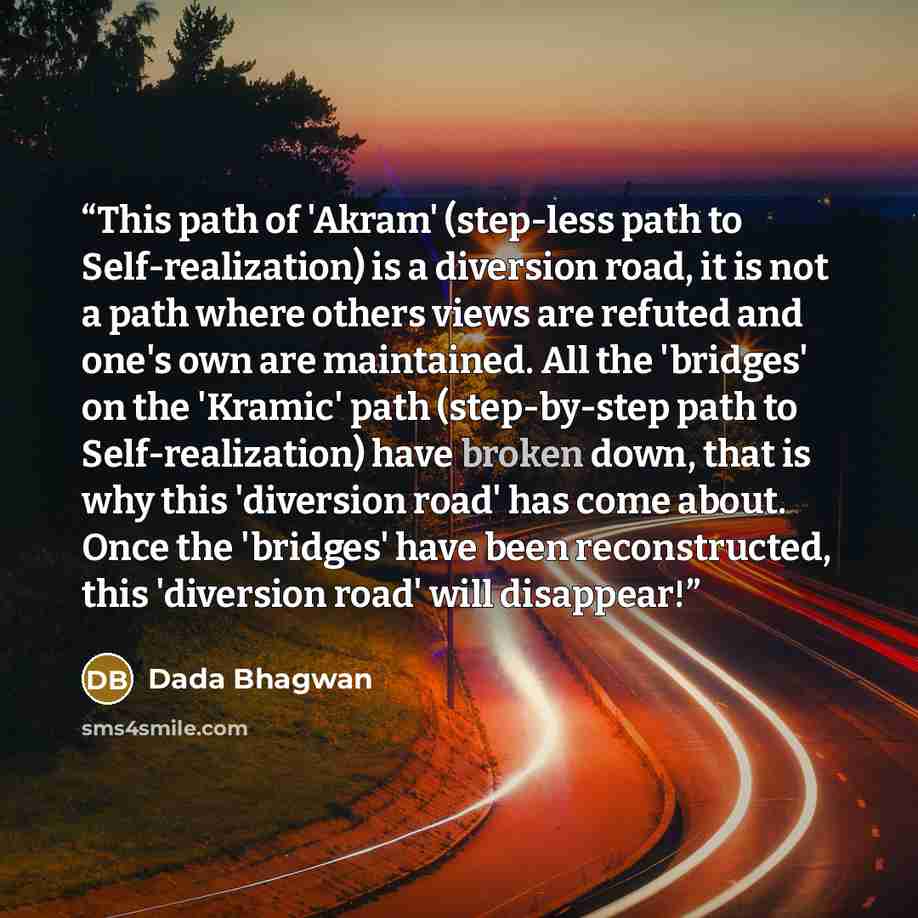 “This path of 'Akram' (step-less path to Self-realization) is a diversion road, it is not a path where others views are refuted and one's own are maintained. All the 'bridges' on the 'Kramic' path (step-by-step path to Self-realization) have broken down, that is why this 'diversion road' has come…” quote by Dada Bhagwan