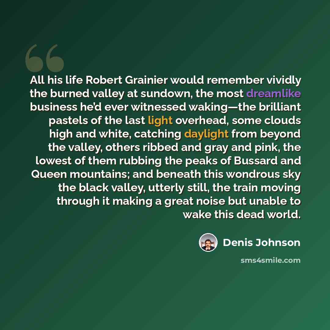 “All his life Robert Grainier would remember vividly the burned valley at sundown, the most dreamlike business he’d ever witnessed waking—the brilliant pastels of the last light overhead, some clouds high and white, catching daylight from beyond the valley, others ribbed and gray and pink, the…” quote by Denis Johnson