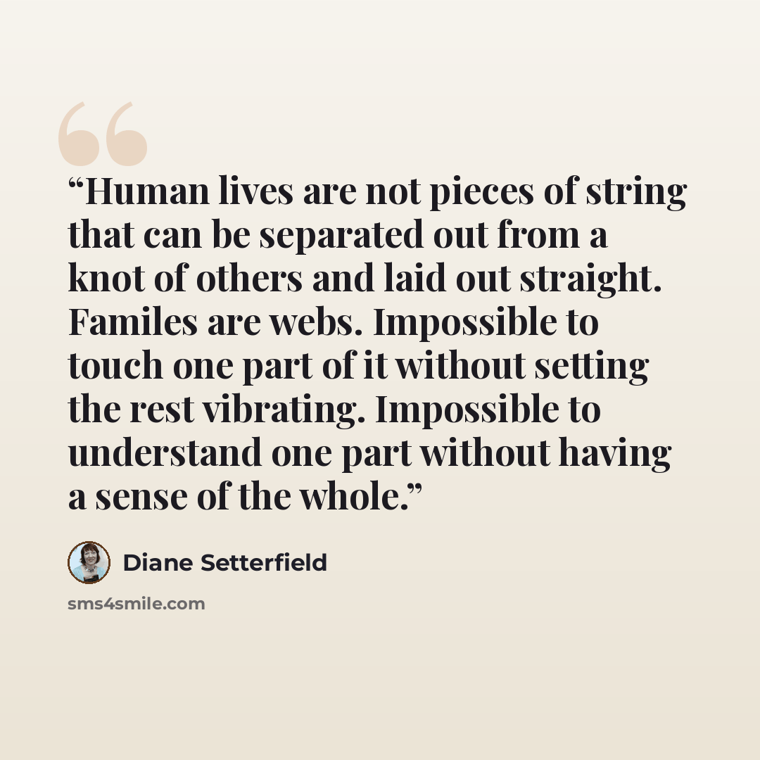 “Human lives are not pieces of string that can be separated out from a knot of others and laid out straight. Familes are webs. Impossible to touch one part of it without setting the rest vibrating. Impossible to understand one part without having a sense of the whole.” quote by Diane Setterfield