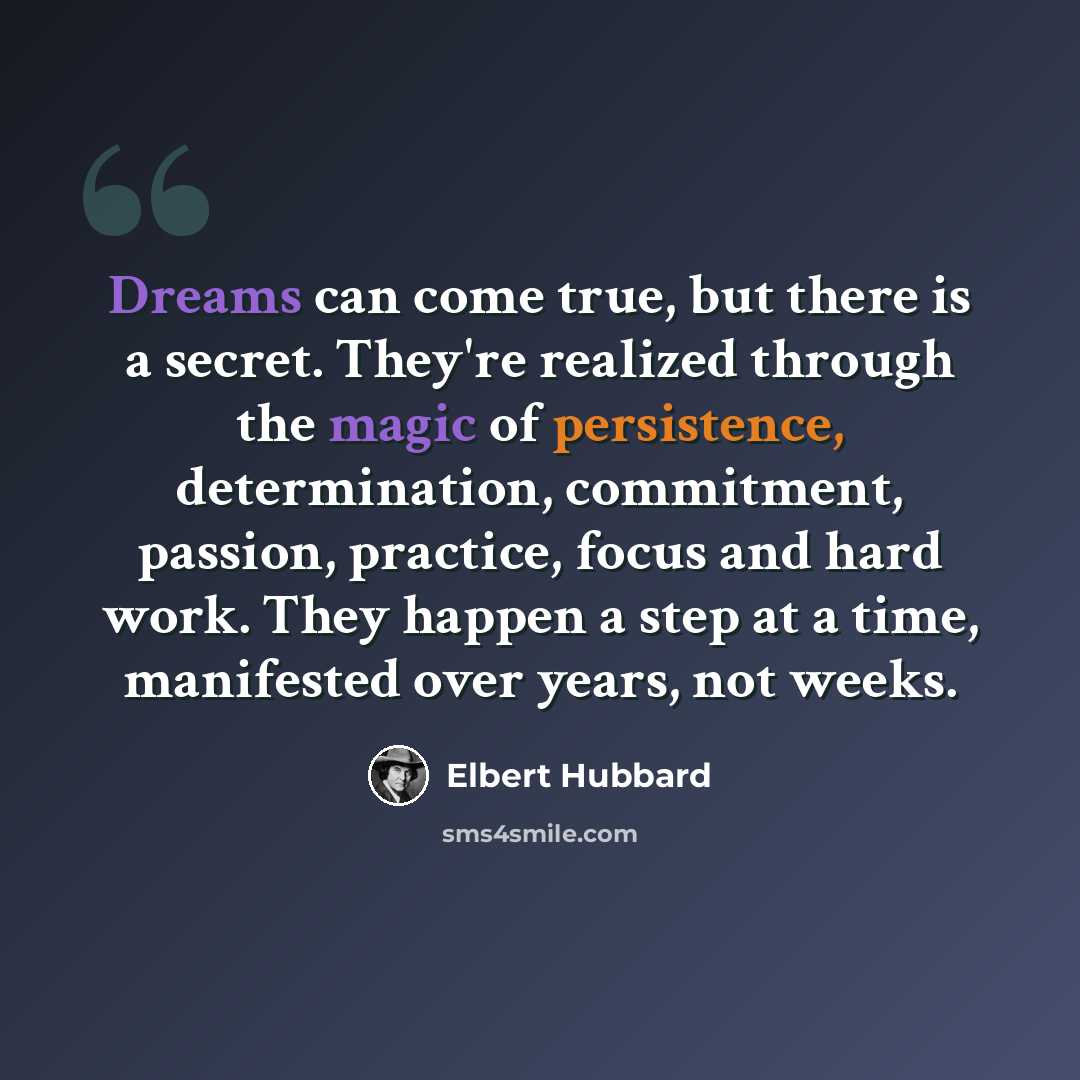 “Dreams can come true, but there is a secret. They're realized through the magic of persistence, determination, commitment, passion, practice, focus and hard work. They happen a step at a time, manifested over years, not weeks.” quote by Elbert Hubbard