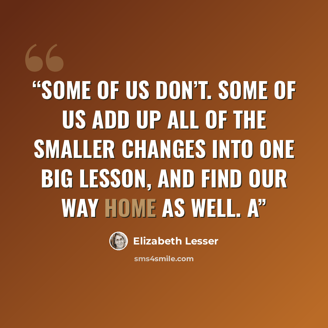 “Some of us don’t. Some of us add up all of the smaller changes into one big lesson, and find our way home as well. A” quote by Elizabeth Lesser