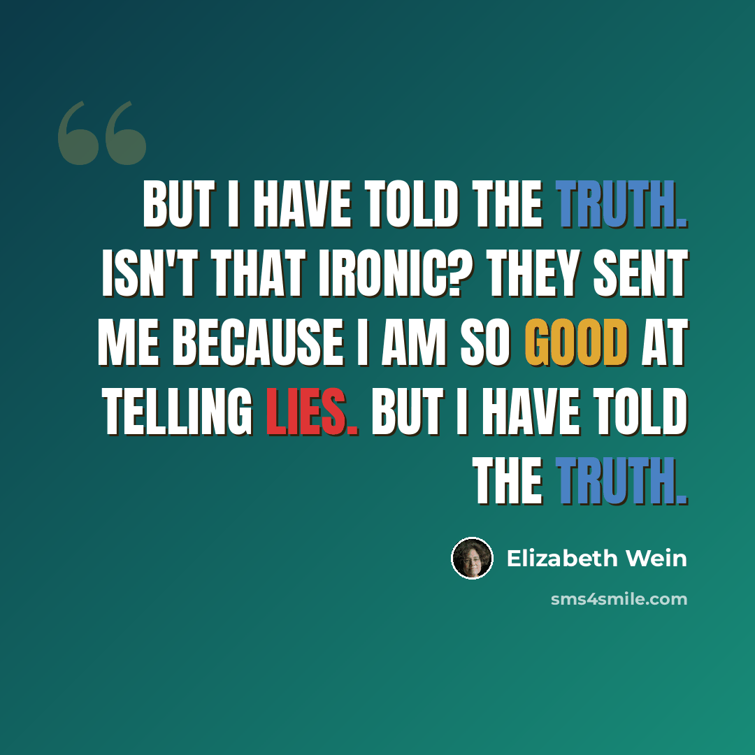 “But I have told the truth. Isn't that ironic? They sent me because I am so good at telling lies. But I have told the truth.” quote by Elizabeth Wein