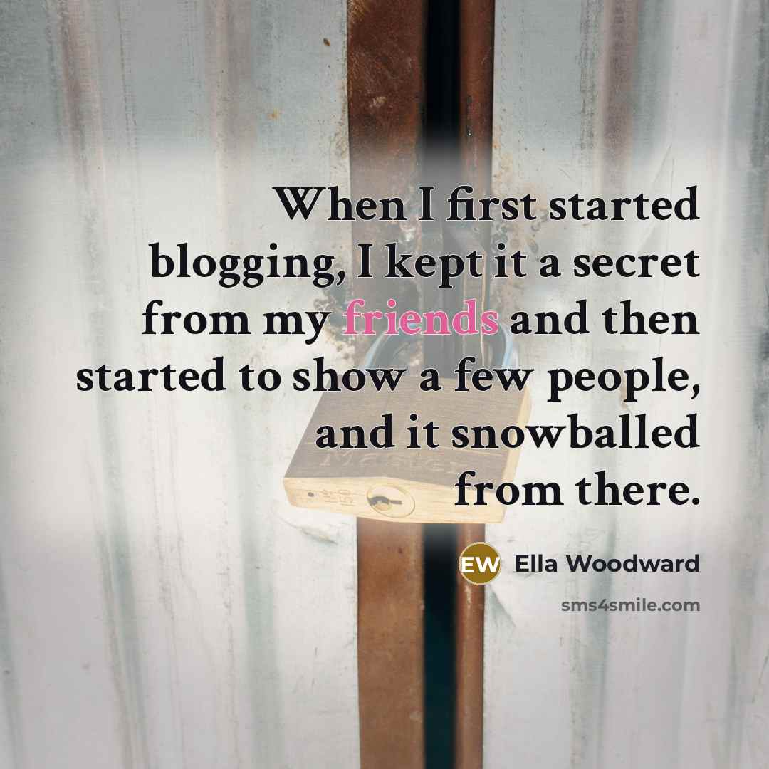 “When I first started blogging, I kept it a secret from my friends and then started to show a few people, and it snowballed from there.” quote by Ella Woodward