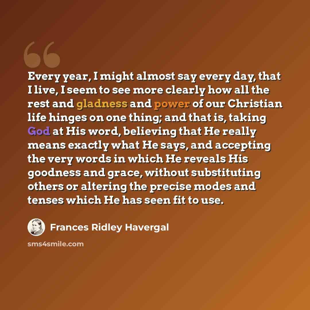 “Every year, I might almost say every day, that I live, I seem to see more clearly how all the rest and gladness and power of our Christian life hinges on one thing; and that is, taking God at His word, believing that He really means exactly what He says, and accepting the very words in which He…” quote by Frances Ridley Havergal