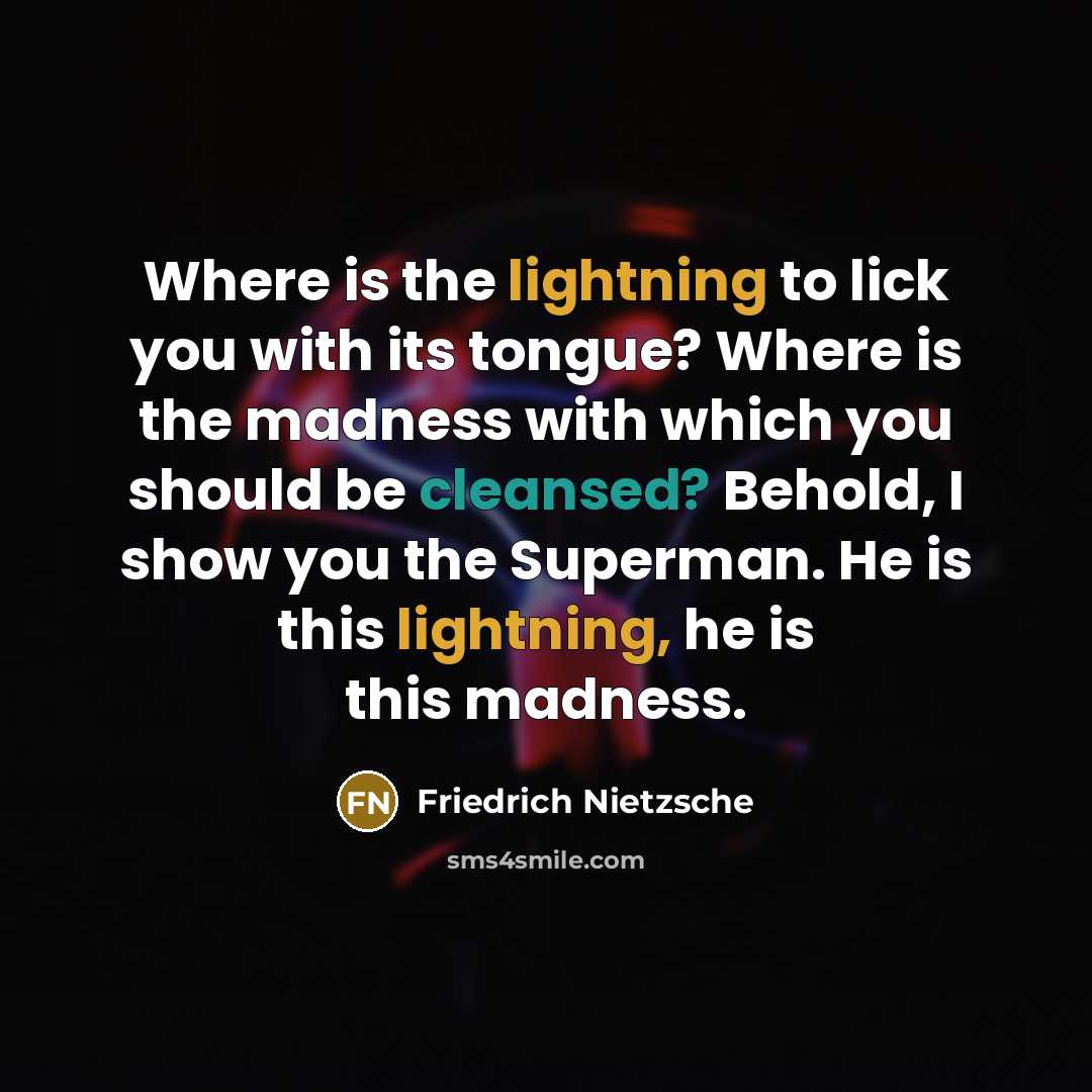 “Where is the lightning to lick you with its tongue? Where is the madness with which you should be cleansed? Behold, I show you the Superman. He is this lightning, he is this madness.” quote by Friedrich Nietzsche