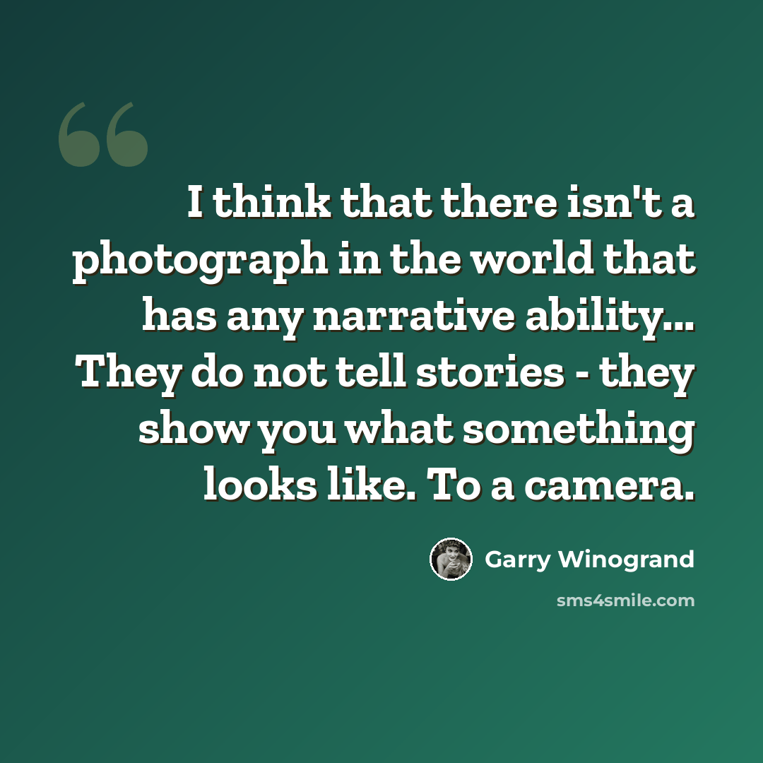 “I think that there isn't a photograph in the world that has any narrative ability... They do not tell stories - they show you what something looks like. To a camera.” quote by Garry Winogrand