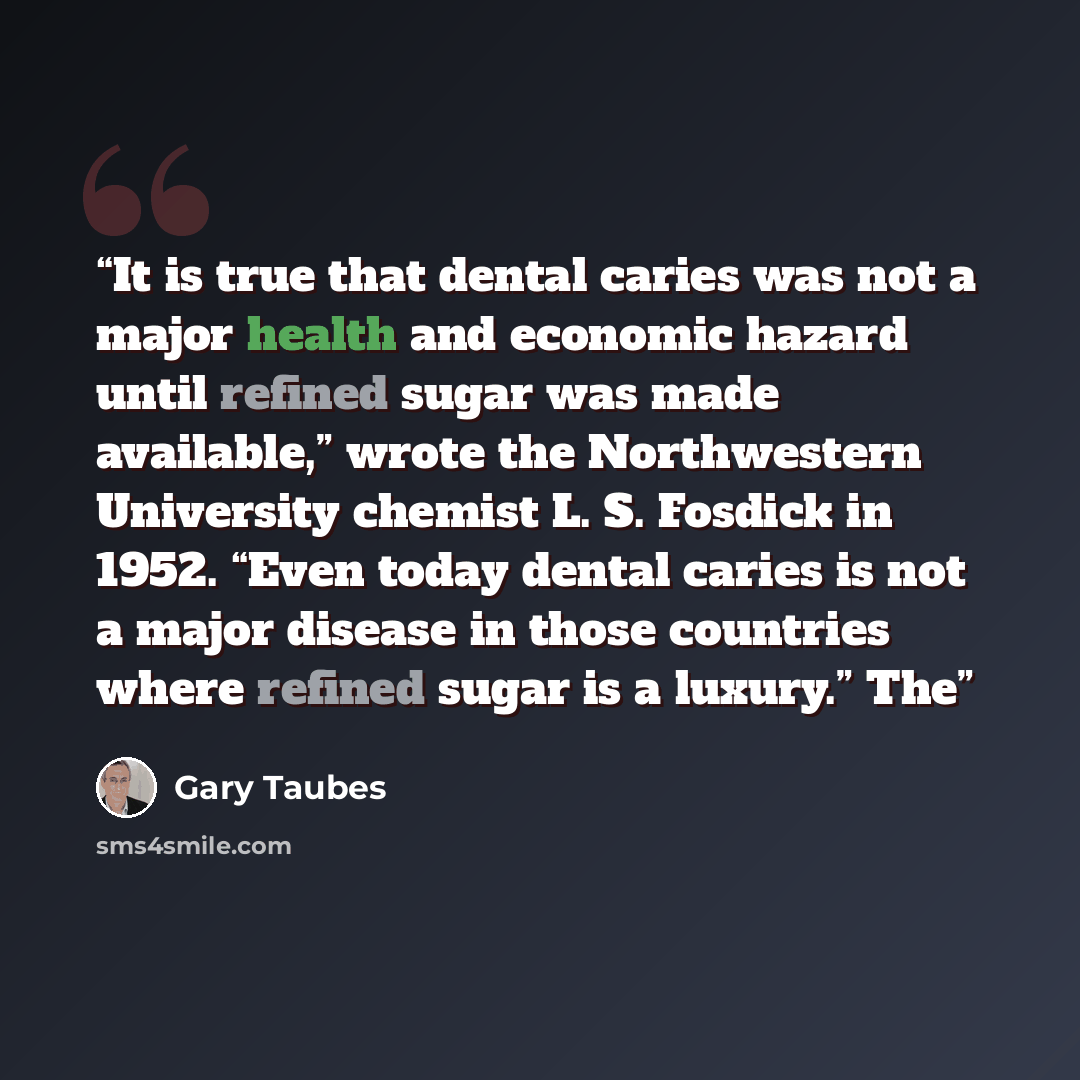 “It is true that dental caries was not a major health and economic hazard until refined sugar was made available,” wrote the Northwestern University chemist L. S. Fosdick in 1952. “Even today dental caries is not a major disease in those countries where refined sugar is a luxury.” The” quote by Gary Taubes