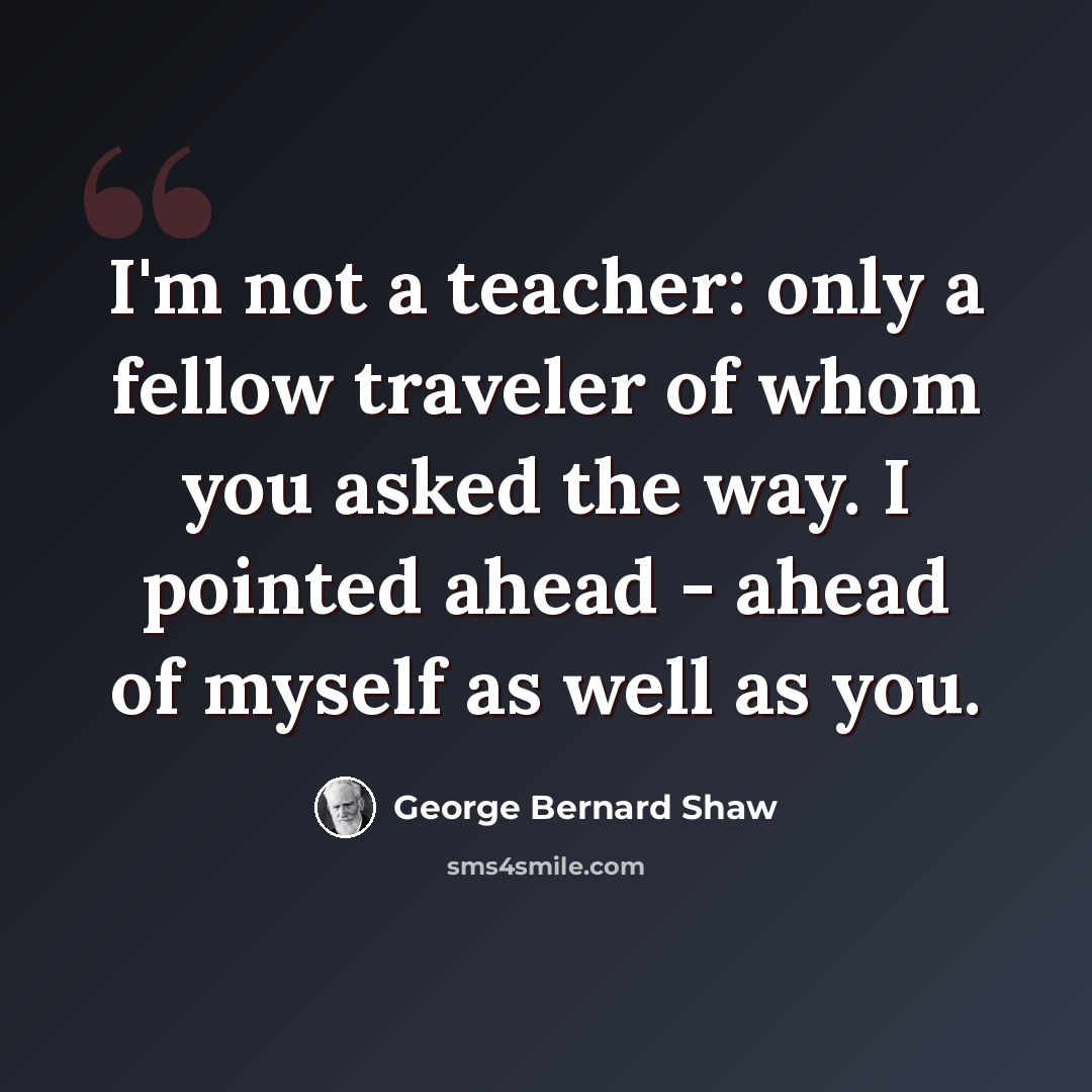 “I'm not a teacher: only a fellow traveler of whom you asked the way. I pointed ahead - ahead of myself as well as you.” quote by George Bernard Shaw
