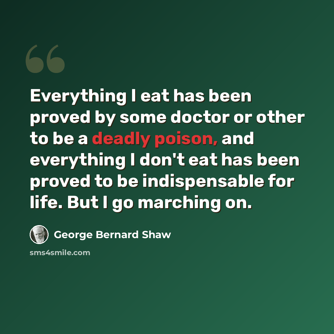 “Everything I eat has been proved by some doctor or other to be a deadly poison, and everything I don't eat has been proved to be indispensable for life. But I go marching on.” quote by George Bernard Shaw