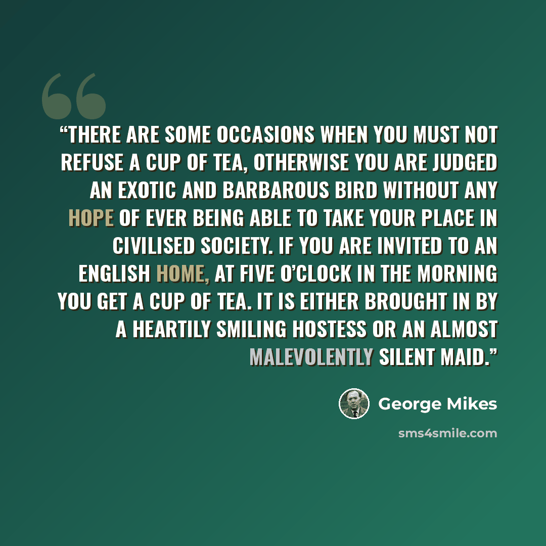 “There are some occasions when you must not refuse a cup of tea, otherwise you are judged an exotic and barbarous bird without any hope of ever being able to take your place in civilised society. If you are invited to an English home, at five o’clock in the morning you get a cup of tea. It is…” quote by George Mikes
