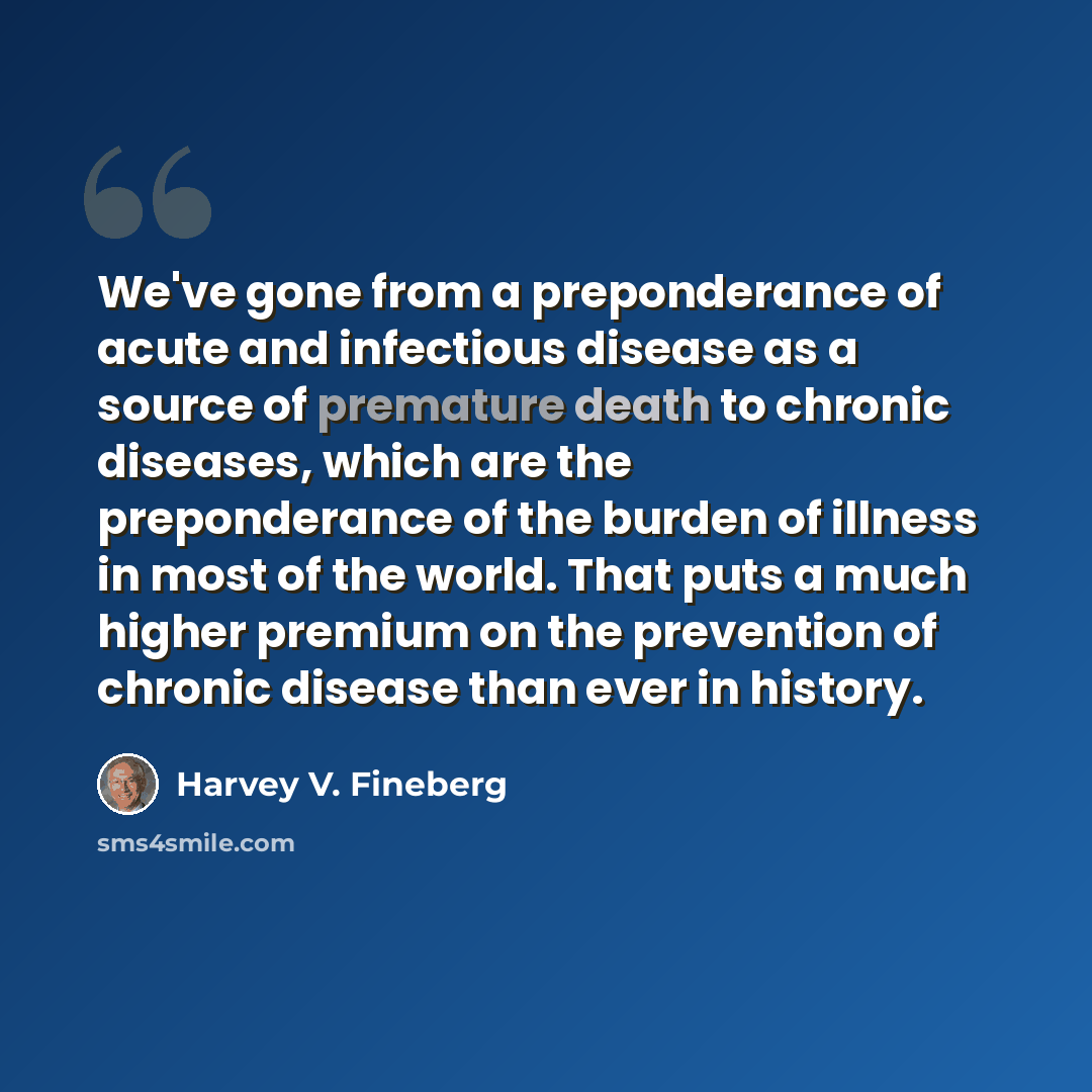 “We've gone from a preponderance of acute and infectious disease as a source of premature death to chronic diseases, which are the preponderance of the burden of illness in most of the world. That puts a much higher premium on the prevention of chronic disease than ever in history.” quote by Harvey V. Fineberg