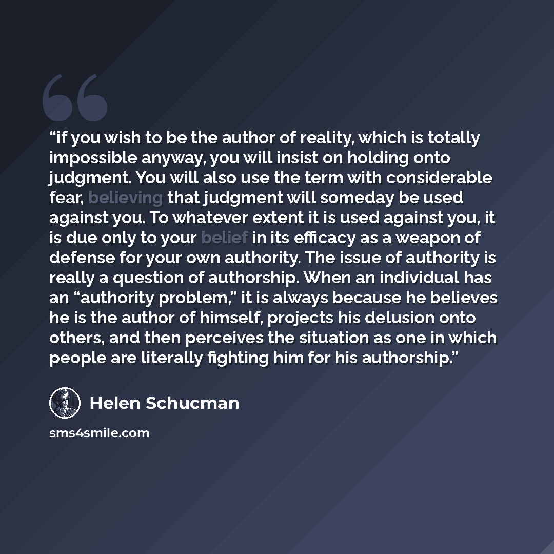 “if you wish to be the author of reality, which is totally impossible anyway, you will insist on holding onto judgment. You will also use the term with considerable fear, believing that judgment will someday be used against you. To whatever extent it is used against you, it is due only to your…” quote by Helen Schucman
