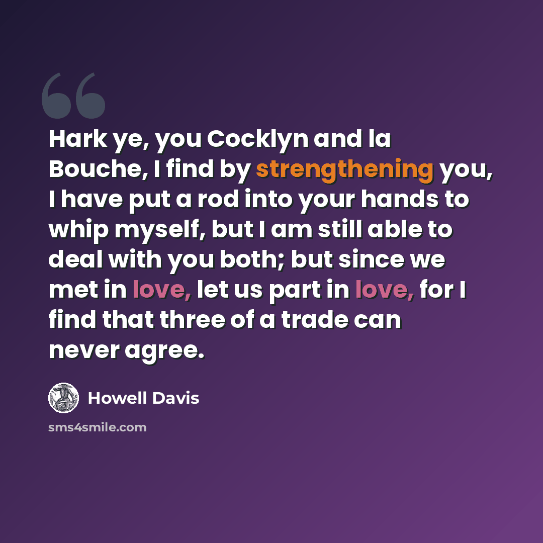 “Hark ye, you Cocklyn and la Bouche, I find by strengthening you, I have put a rod into your hands to whip myself, but I am still able to deal with you both; but since we met in love, let us part in love, for I find that three of a trade can never agree.” quote by Howell Davis