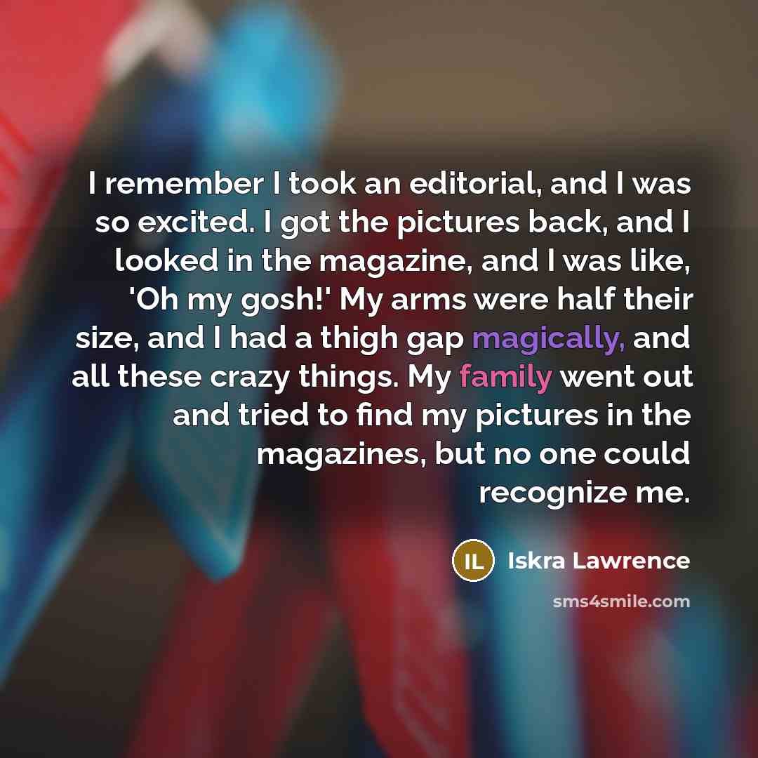 “I remember I took an editorial, and I was so excited. I got the pictures back, and I looked in the magazine, and I was like, 'Oh my gosh!' My arms were half their size, and I had a thigh gap magically, and all these crazy things. My family went out and tried to find my pictures in the magazines…” quote by Iskra Lawrence