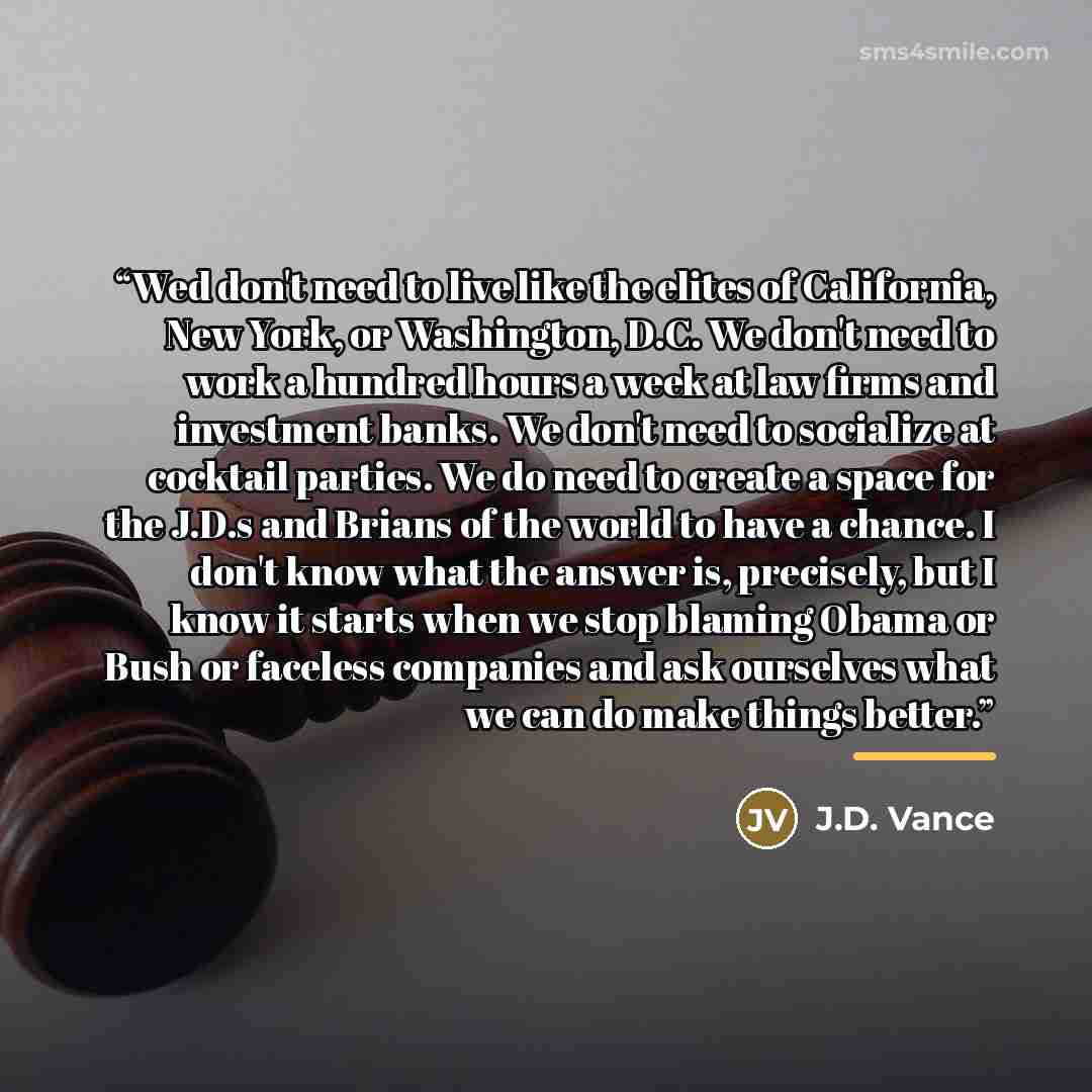 “Wed don't need to live like the elites of California, New York, or Washington, D.C. We don't need to work a hundred hours a week at law firms and investment banks. We don't need to socialize at cocktail parties. We do need to create a space for the J.D.s and Brians of the world to have a chance. I…” quote by J.D. Vance