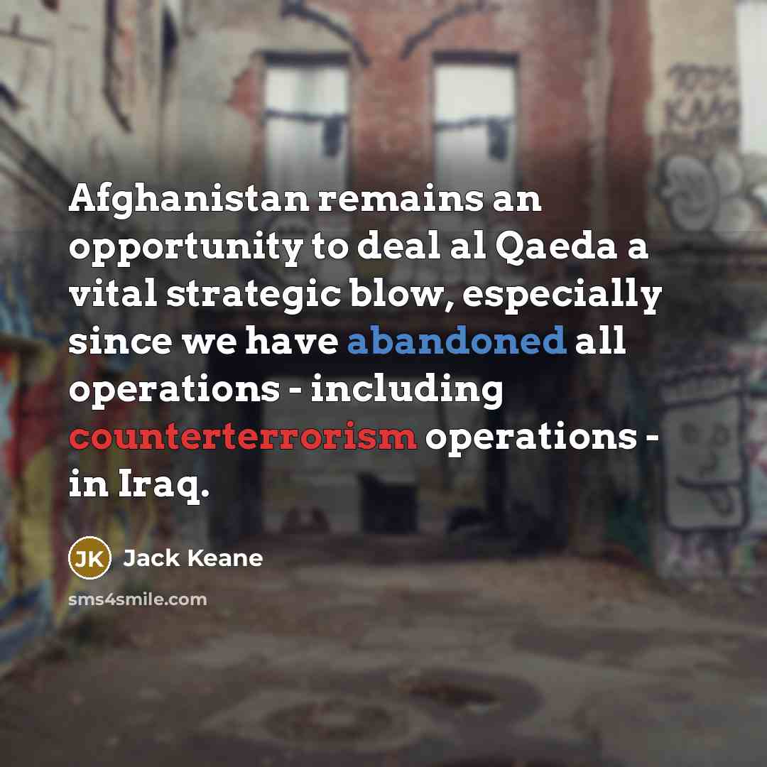 “Afghanistan remains an opportunity to deal al Qaeda a vital strategic blow, especially since we have abandoned all operations - including counterterrorism operations - in Iraq.” quote by Jack Keane
