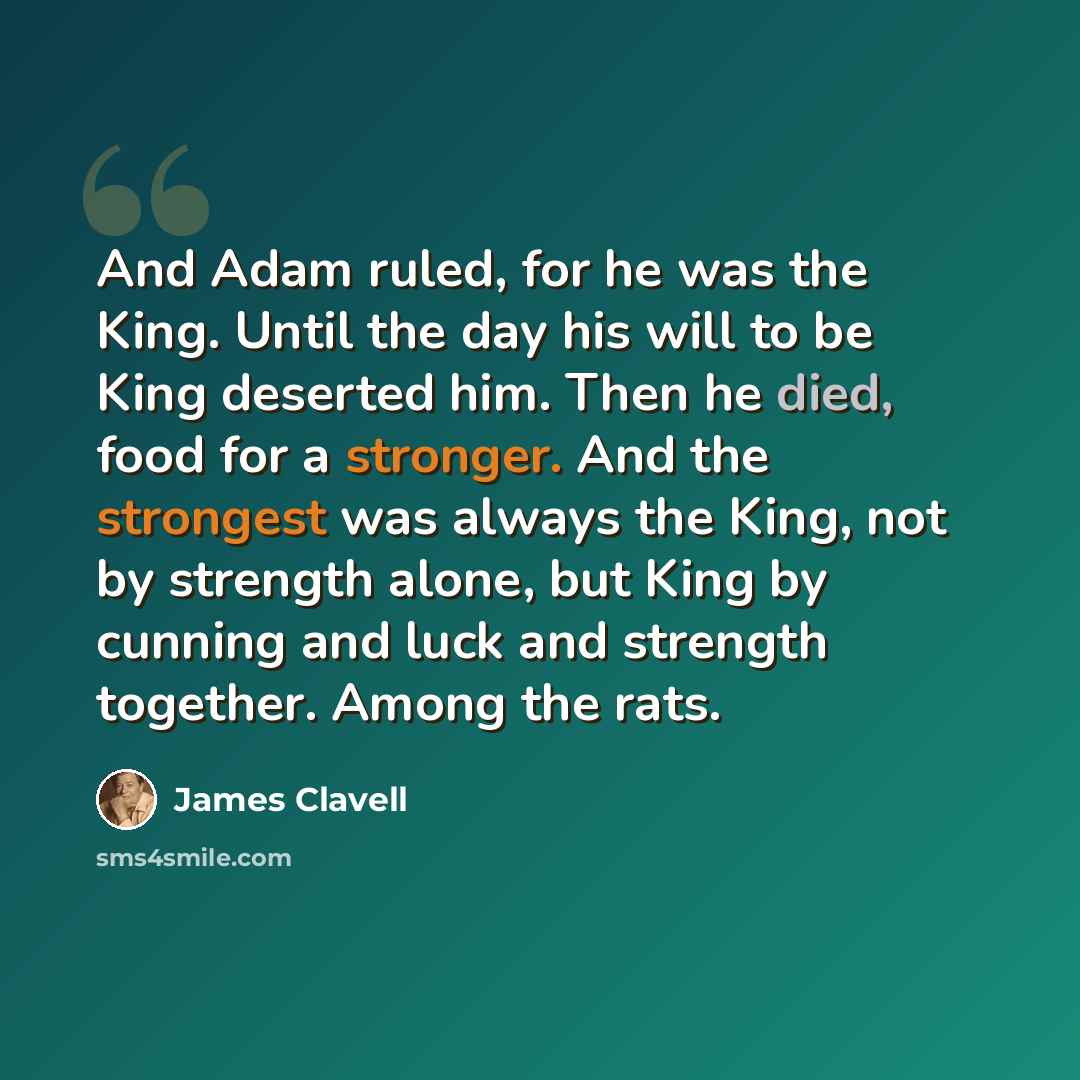 “And Adam ruled, for he was the King. Until the day his will to be King deserted him. Then he died, food for a stronger. And the strongest was always the King, not by strength alone, but King by cunning and luck and strength together. Among the rats.” quote by James Clavell