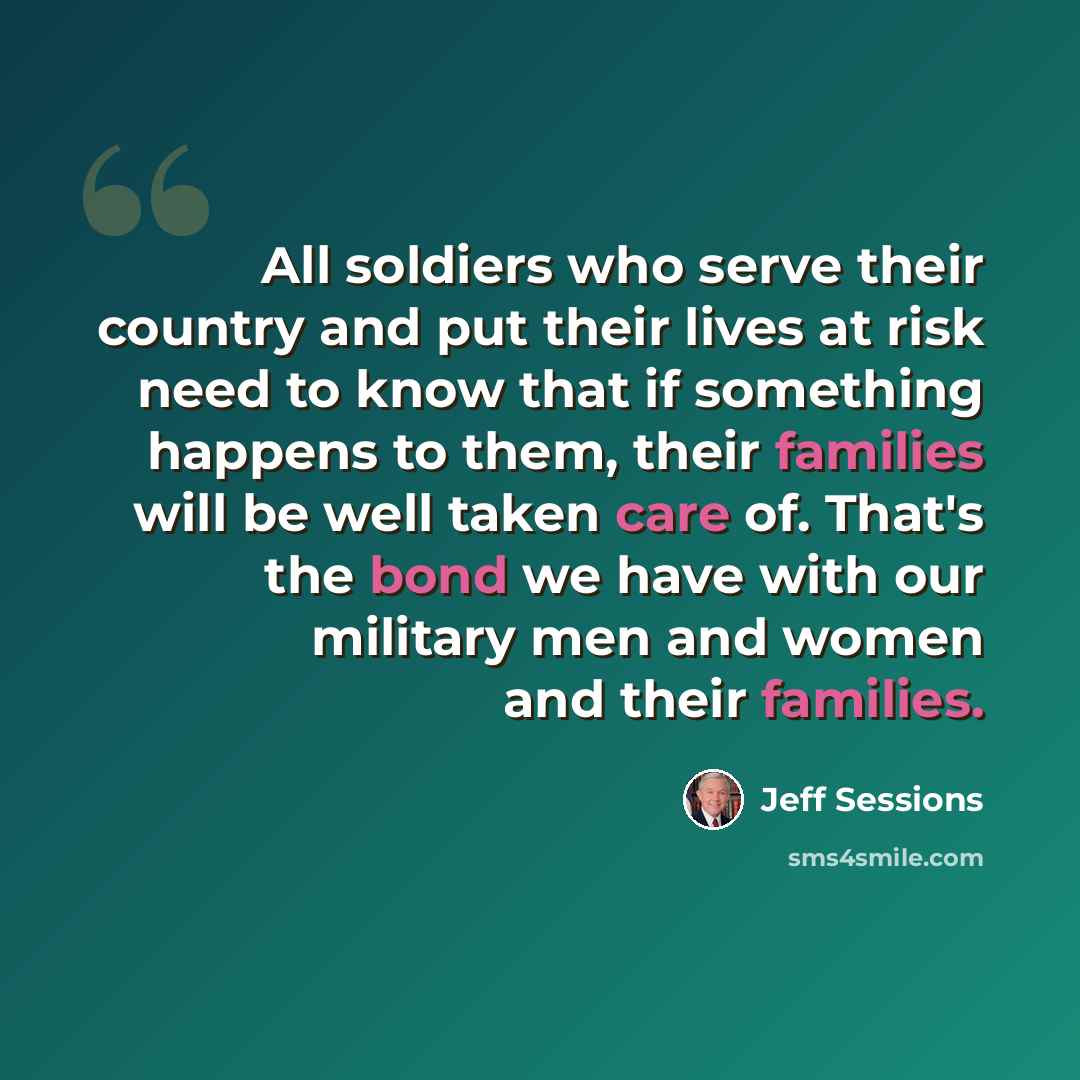 “All soldiers who serve their country and put their lives at risk need to know that if something happens to them, their families will be well taken care of. That's the bond we have with our military men and women and their families.” quote by Jeff Sessions