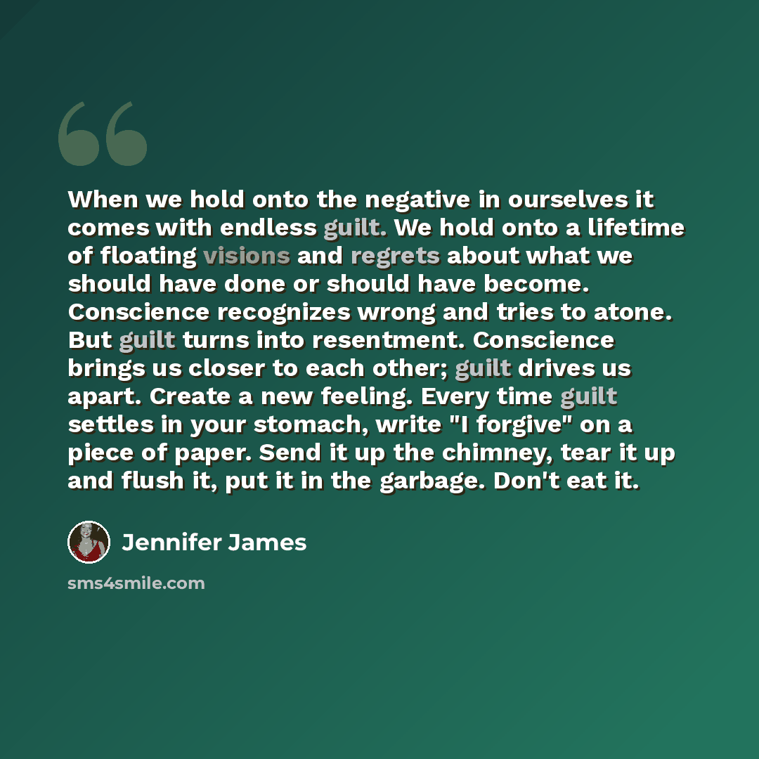 “When we hold onto the negative in ourselves it comes with endless guilt. We hold onto a lifetime of floating visions and regrets about what we should have done or should have become. Conscience recognizes wrong and tries to atone. But guilt turns into resentment. Conscience brings us closer to…” quote by Jennifer James