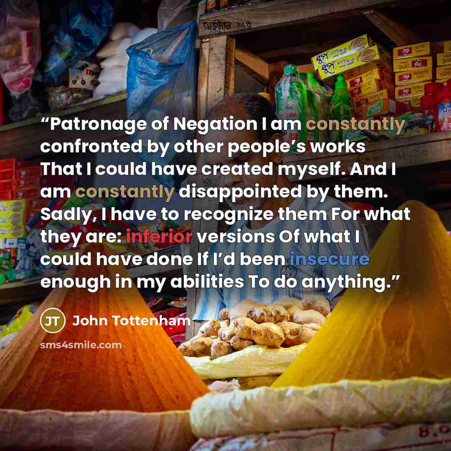 “Patronage of Negation I am constantly confronted by other people’s works That I could have created myself. And I am constantly disappointed by them. Sadly, I have to recognize them For what they are: inferior versions Of what I could have done If I’d been insecure enough in my abilities To do…” quote by John Tottenham