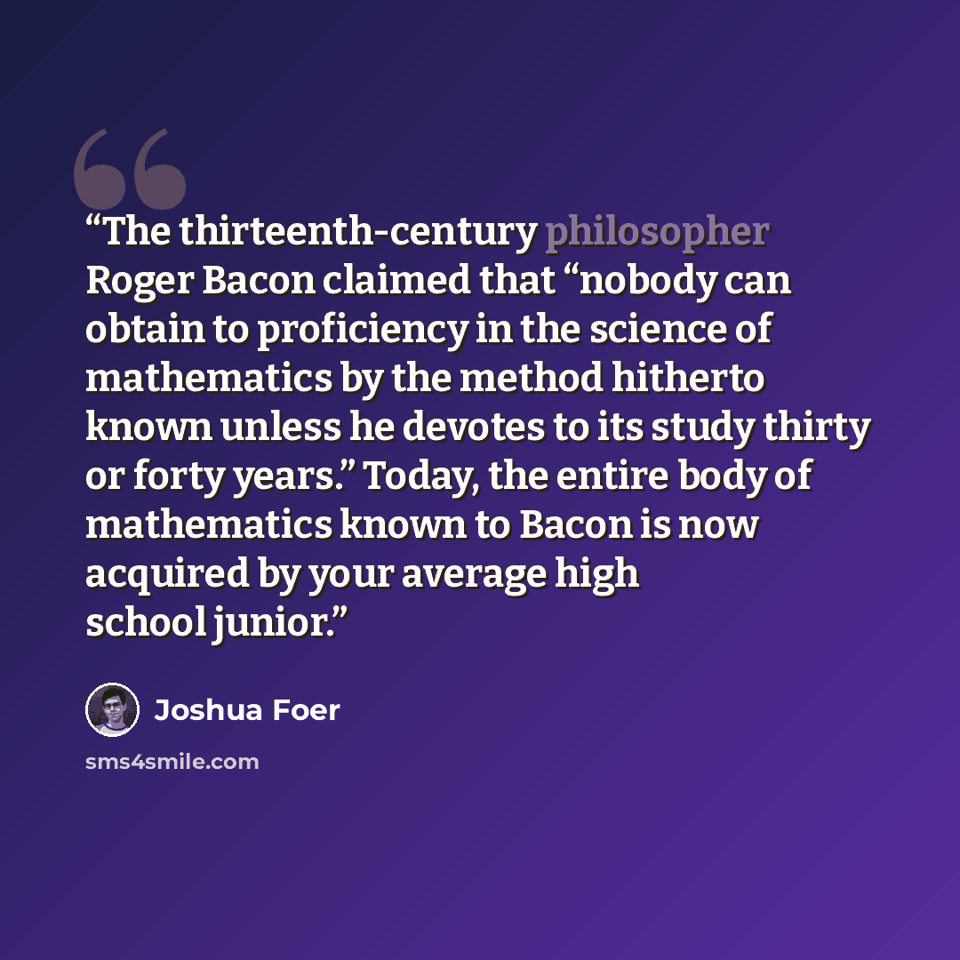“The thirteenth-century philosopher Roger Bacon claimed that “nobody can obtain to proficiency in the science of mathematics by the method hitherto known unless he devotes to its study thirty or forty years.” Today, the entire body of mathematics known to Bacon is now acquired by your average high…” quote by Joshua Foer