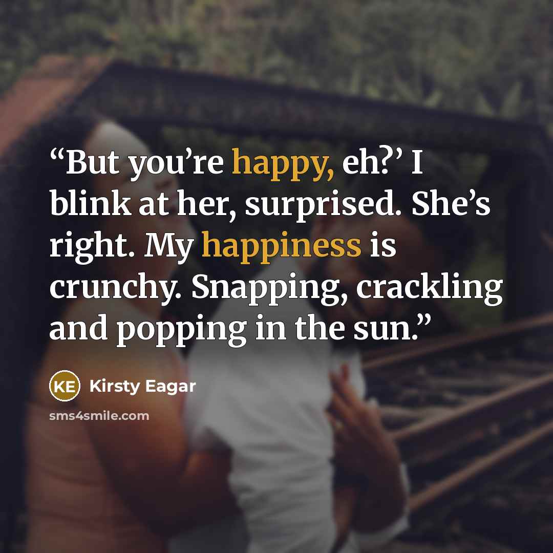 “But you’re happy, eh?’ I blink at her, surprised. She’s right. My happiness is crunchy. Snapping, crackling and popping in the sun.” quote by Kirsty Eagar
