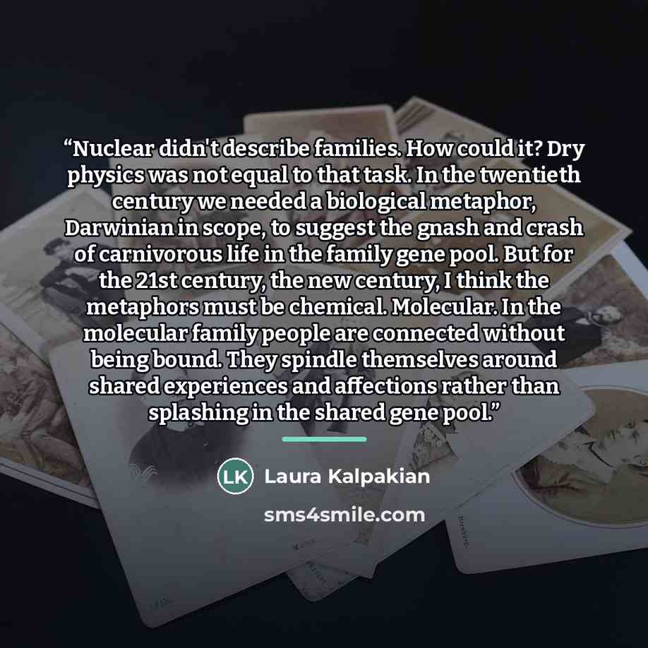 “Nuclear didn't describe families. How could it? Dry physics was not equal to that task. In the twentieth century we needed a biological metaphor, Darwinian in scope, to suggest the gnash and crash of carnivorous life in the family gene pool. But for the 21st century, the new century, I think the…” quote by Laura Kalpakian