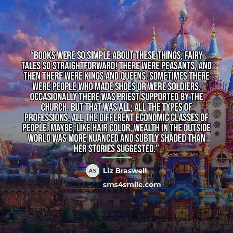 “Books were so simple about these things, fairy tales so straightforward! There were peasants, and then there were kings and queens. Sometimes there were people who made shoes or were soldiers. Occasionally there was priest supported by the church. But that was all; all the types of professions…” quote by Liz Braswell