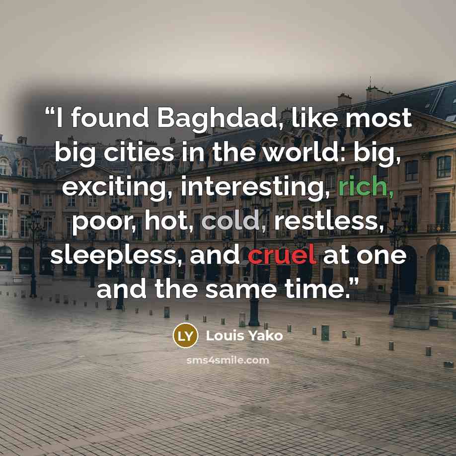 “I found Baghdad, like most big cities in the world: big, exciting, interesting, rich, poor, hot, cold, restless, sleepless, and cruel at one and the same time.” quote by Louis Yako