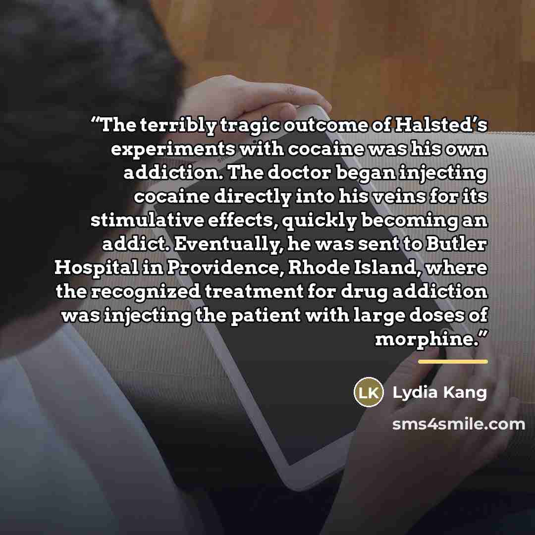 “The terribly tragic outcome of Halsted’s experiments with cocaine was his own addiction. The doctor began injecting cocaine directly into his veins for its stimulative effects, quickly becoming an addict. Eventually, he was sent to Butler Hospital in Providence, Rhode Island, where the recognized…” quote by Lydia Kang