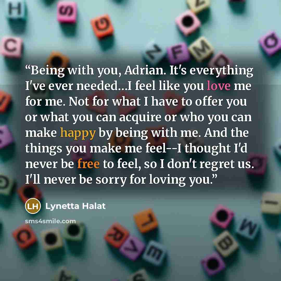 “Being with you, Adrian. It's everything I've ever needed…I feel like you love me for me. Not for what I have to offer you or what you can acquire or who you can make happy by being with me. And the things you make me feel--I thought I'd never be free to feel, so I don't regret us. I'll never be…” quote by Lynetta Halat