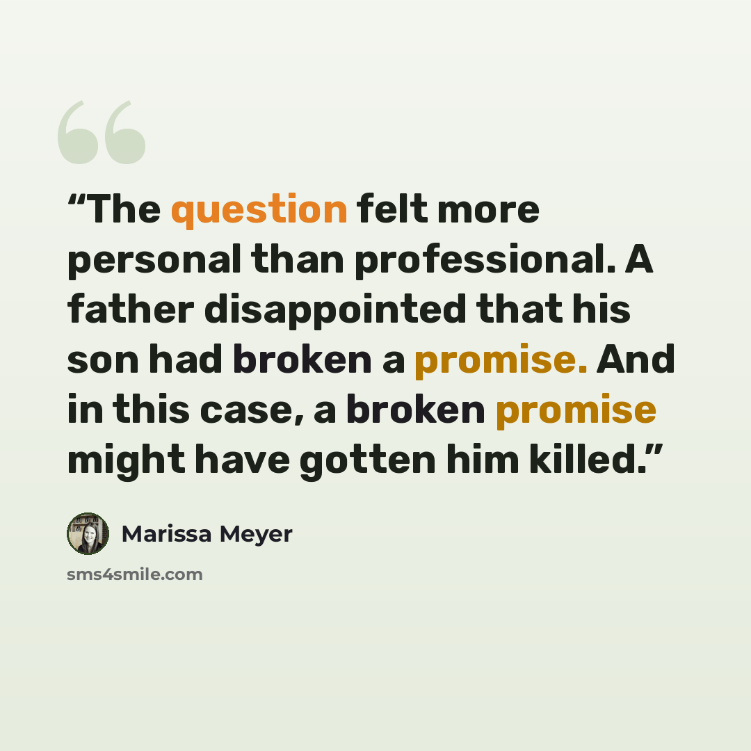 “The question felt more personal than professional. A father disappointed that his son had broken a promise. And in this case, a broken promise might have gotten him killed.” quote by Marissa Meyer
