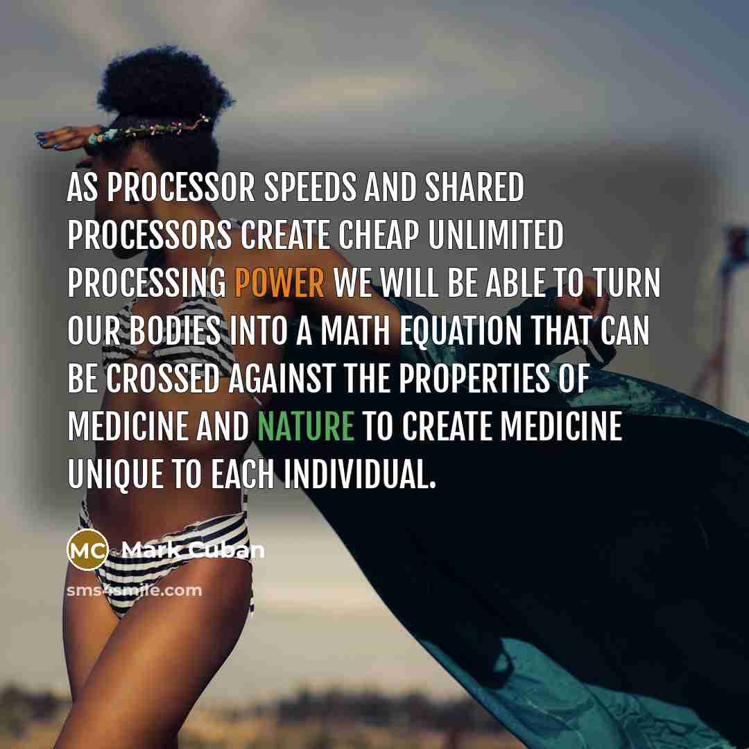 “As processor speeds and shared processors create cheap unlimited processing power we will be able to turn our bodies into a math equation that can be crossed against the properties of medicine and nature to create medicine unique to each individual.” quote by Mark Cuban