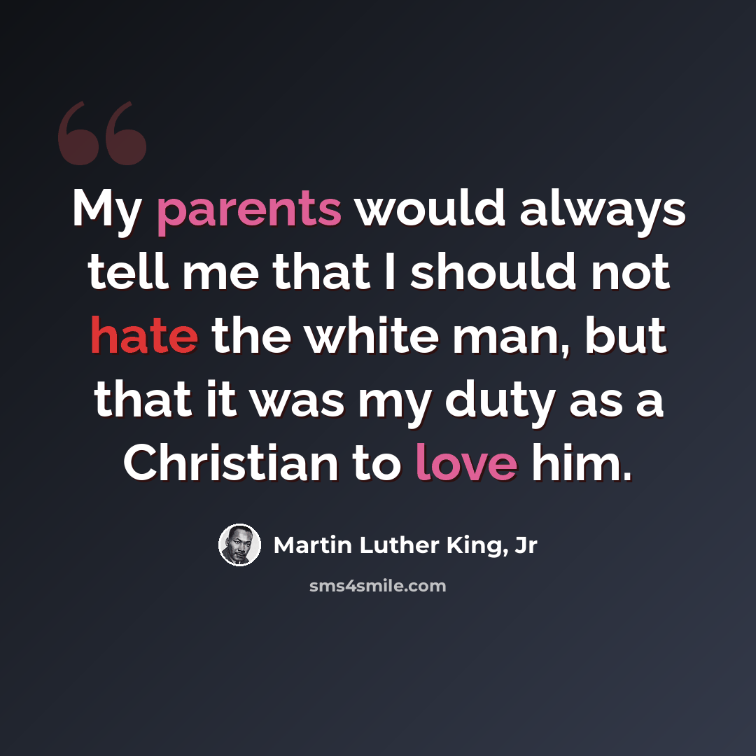 “My parents would always tell me that I should not hate the white man, but that it was my duty as a Christian to love him.” quote by Martin Luther King, Jr