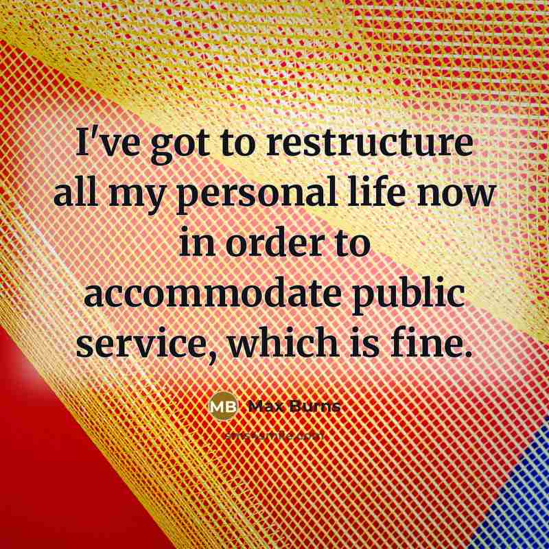 “I've got to restructure all my personal life now in order to accommodate public service, which is fine.” quote by Max Burns